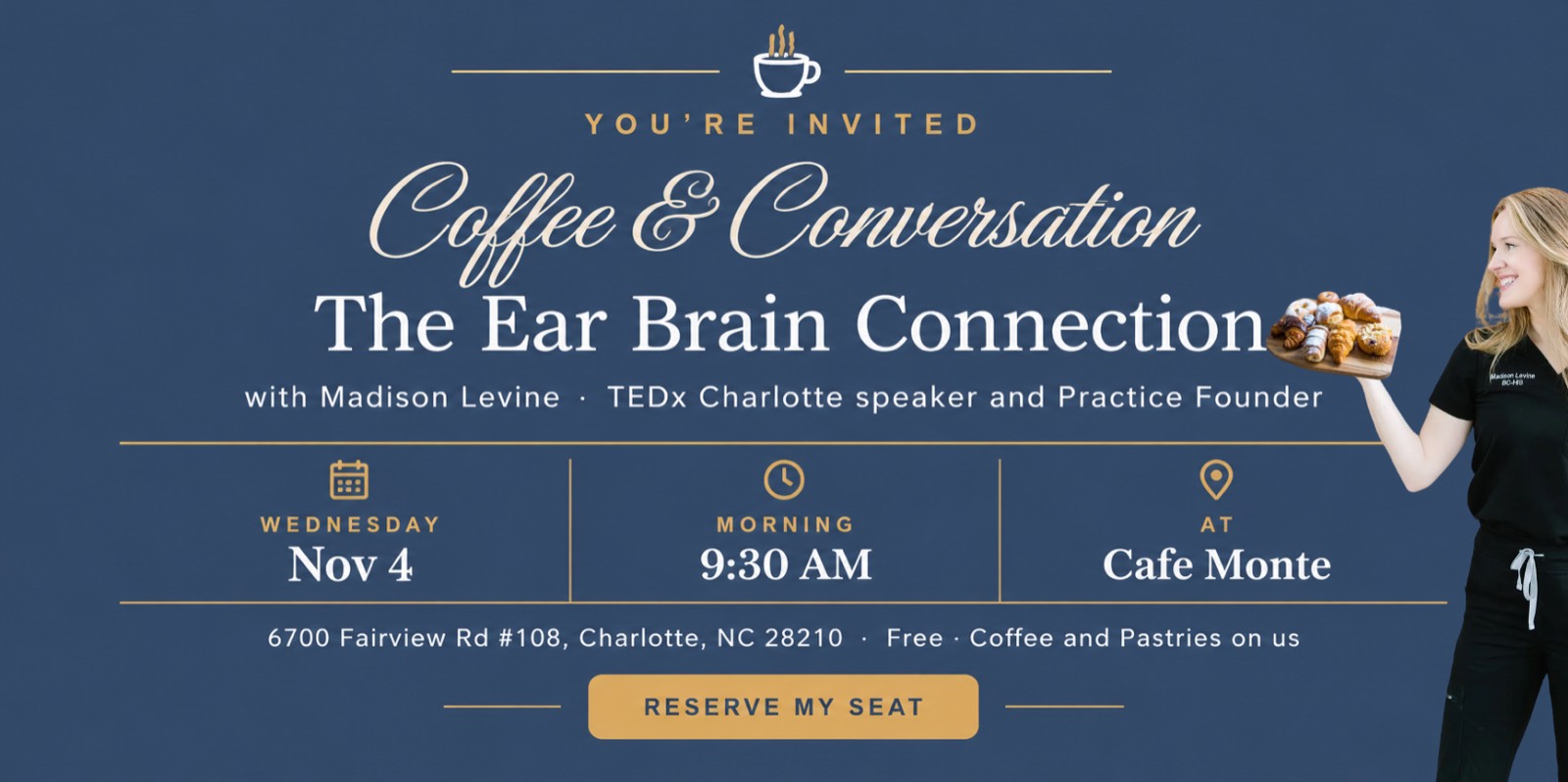 You're invited: Coffee & Conversation, The Ear Brain Connection, with Madison Levine, TEDx Charlotte speaker and Practice Founder. Wednesday, Nov 4, 9:30 AM at Cafe Monte, 6700 Fairview Rd #108, Charlotte, NC 28210. Free, coffee and pastries on us. Reserve my seat.